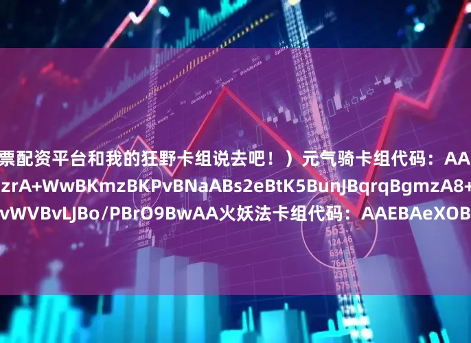 网上股票配资平台和我的狂野卡组说去吧！）元气骑卡组代码：AAEBAZ8FDJ3sAtn+AvbWA8zrA+WwBKmzBKPvBNaABs2eBtK5BunJBqrqBgmzA8+GA9rZBJaOBpmOBvWVBvLJBo/PBrO9BwAA火妖法卡组代码：AAEBAeXOBgTQwQL8owPlsATxgAYN4xGCtAKEuwKfzQOF5AP0/APKkwXgwwXs9gWFjgby