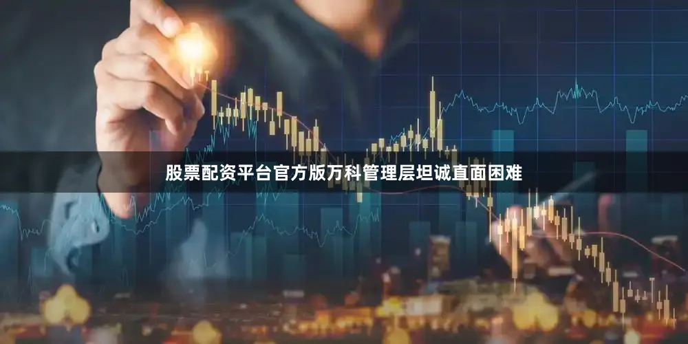 股票配资平台官方版万科管理层坦诚直面困难
