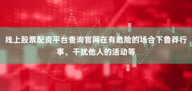 线上股票配资平台查询官网在有危险的场合下鲁莽行事、干扰他人的活动等