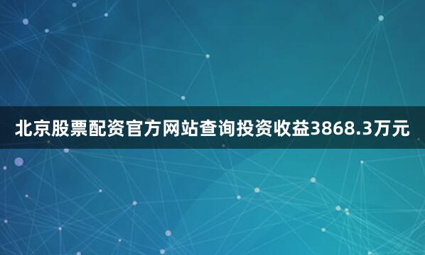 北京股票配资官方网站查询投资收益3868.3万元