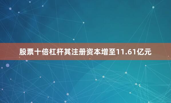 股票十倍杠杆其注册资本增至11.61亿元