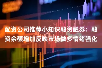 配资公司推荐小知识融资融券：融资余额增加反映市场做多情绪强化
