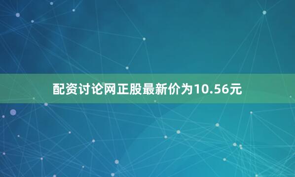 配资讨论网正股最新价为10.56元