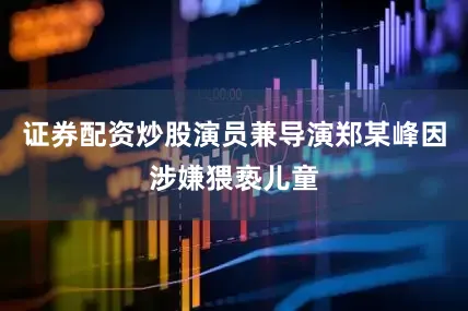 证券配资炒股演员兼导演郑某峰因涉嫌猥亵儿童