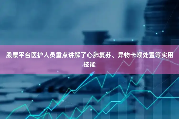 股票平台医护人员重点讲解了心肺复苏、异物卡喉处置等实用技能